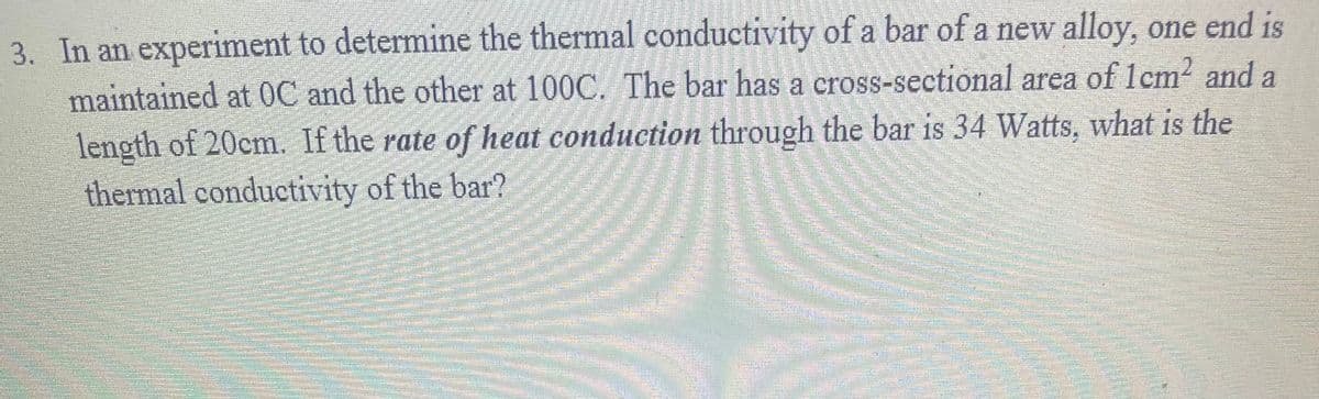 3. In an experiment to determine the thermal conductivity of a bar of a new alloy, one end is
maintained at 0C and the other at 100C. The bar has a cross-sectional area of 1cm? and a
length of 20cm. If the rate of heat conduction through the bar is 34 Watts, what is the
thermal conductivity of the bar?
उ
券

