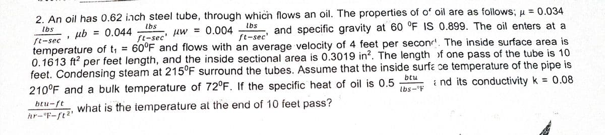 2. An oil has 0.62 inch steel tube, through which flows an oil. The properties of of oil are as follows; u = 0.034
%3D
lbs
lbs
lbs
ub
= 0.044
Uw
ft-sec'
= 0.004
and specific gravity at 60 °F IS 0.899. The oil enters at a
ft-sec'
ft-sec
temperature of t = 60°F and flows with an average velocity of 4 feet per seconr. The inside surface area is
0.1613 ft? per feet length, and the inside sectional area is 0.3019 in?. The length of one pass of the tube is 10
feet. Condensing steam at 215°F surround the tubes. Assume that the inside surfa ce temperature of the pipe is
210°F and a bulk temperature of 72°F. If the specific heat of oil is 0.5
btu
i nd its conductivity k
0.08
lbs- F
btu-ft
what is the temperature at the end of 10 feet pass?
hr-°F-ft2'
