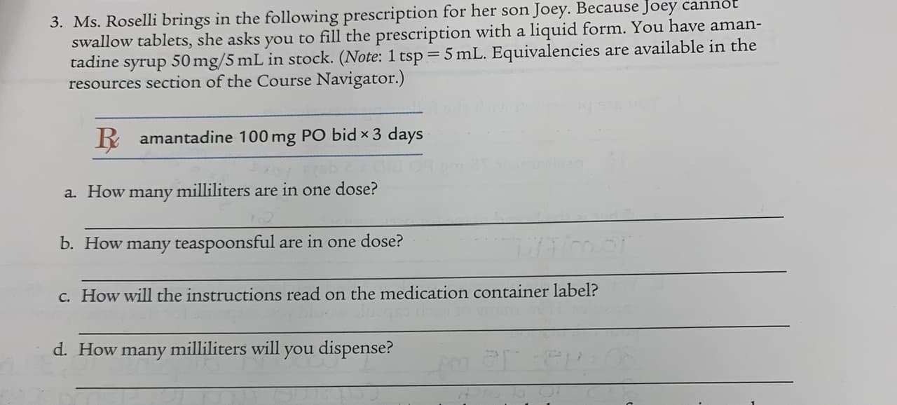 3. Ms. Roselli brings in the following prescription for her són Joey.
swallow tablets, she asks you to fill the prescription with a liquid form. You have aman-
tadine
syrup
50 mg/5 mL in stock. (Note: 1 tsp = 5 mL. Equivalencies are available in the
resources section of the Course Navigator.)
R amantadine 100 mg PO bid × 3 days
a. How
milliliters
in one dose?
many
are
b. How many teaspoonsful are in one dose?
c. How will the instructions read on the medication container label?
d. How many milliliters will you dispense?
