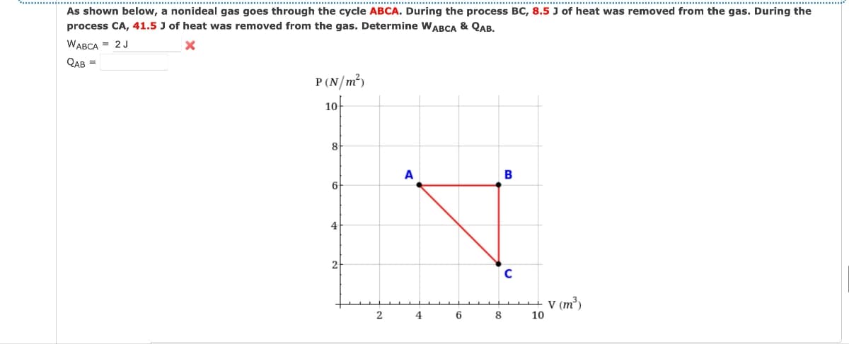 As shown below, a nonideal gas goes through the cycle ABCA. During the process BC, 8.5 J of heat was removed from the gas. During the
process CA, 41.5 J of heat was removed from the gas. Determine WABCA & QAB.
WABCA = 2J
QAB =
P(N/m²)
10
8
6
2
A
B
C
2 4 6 8
10
V (m³)