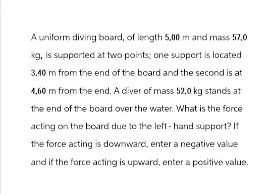 A uniform diving board, of length 5.00 m and mass 57.0
kg, is supported at two points; one support is located
3.40 m from the end of the board and the second is at
4.60 m from the end. A diver of mass 52.0 kg stands at
the end of the board over the water. What is the force
acting on the board due to the left-hand support? If
the force acting is downward, enter a negative value
and if the force acting is upward, enter a positive value.