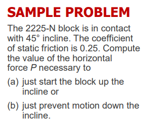 SAMPLE PROBLEM
The 2225-N block is in contact
with 45° incline. The coefficient
of static friction is 0.25. Compute
the value of the horizontal
force P necessary to
(a) just start the block up the
incline or
(b) just prevent motion down the
incline.