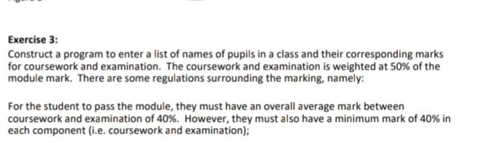 Exercise 3:
Construct a program to enter a list of names of pupils in a class and their corresponding marks
for coursework and examination. The coursework and examination is weighted at 50% of the
module mark. There are some regulations surrounding the marking, namely:
For the student to pass the module, they must have an overall average mark between
coursework and examination of 40%. However, they must also have a minimum mark of 40% in
each component (i.e. coursework and examination);
