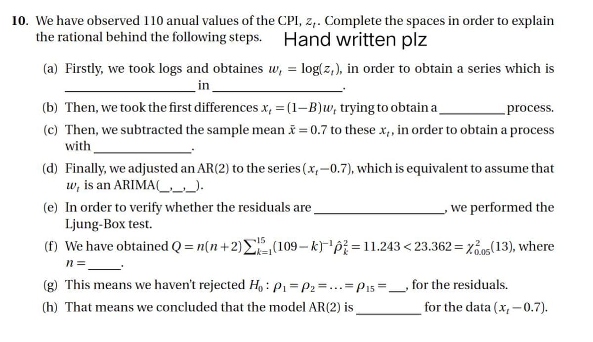 10. We have observed 110 anual values of the CPI, z₁. Complete the spaces in order to explain
the rational behind the following steps. Hand written plz
(a) Firstly, we took logs and obtaines w₁ = log(z,), in order to obtain a series which is
in
(b) Then, we took the first differences x, = (1-B)w, trying to obtain a
process.
(c) Then, we subtracted the sample mean x = 0.7 to these x,, in order to obtain a process
with
(d) Finally, we adjusted an AR (2) to the series (x,-0.7), which is equivalent to assume that
w, is an ARIMA(__,_,_).
(e) In order to verify whether the residuals are
we performed the
Ljung-Box test.
15
(f) We have obtained Q = n(n+2) Σ(109—k)-¹p² = 11.243 < 23.362=X2.05(13), where
n =
(g) This means we haven't rejected Ho: P₁= P2 = = 1
. = P15 =
for the residuals.
J
(h) That means we concluded that the model AR (2) is
for the data (x,-0.7).