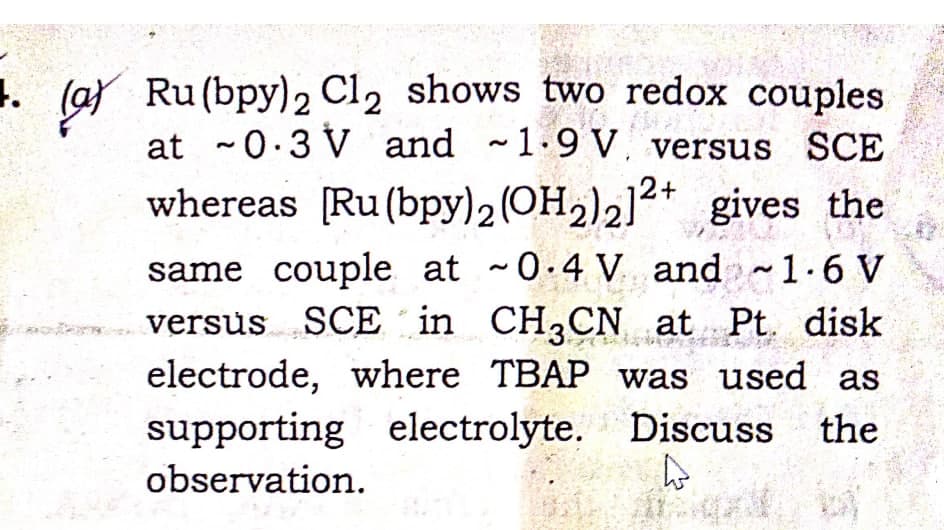 1. (a) Ru(bpy)2 Cl2 shows two redox couples
at ~0.3 V and 1.9 V versus SCE
whereas [Ru (bpy)2 (OH2)212+ gives the
same couple at ~0.4 V and ~1.6 V
versus SCE in CH3CN at Pt disk
electrode, where TBAP was used as
supporting electrolyte. Discuss the
4
observation.
- b