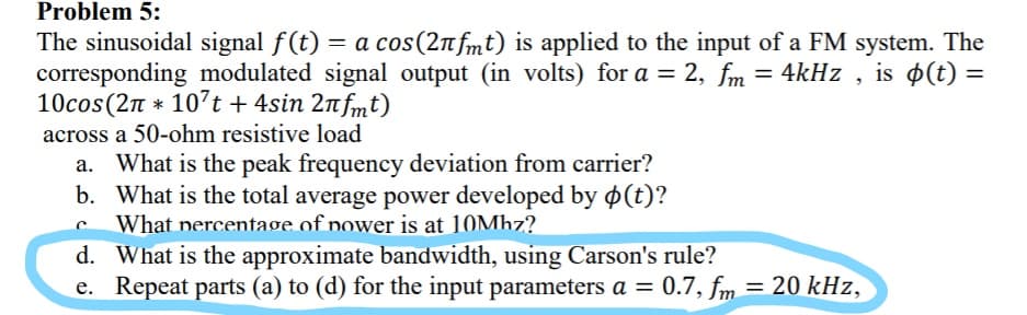 Problem 5:
The sinusoidal signal f(t) = a cos(2n fmt) is applied to the input of a FM system. The
corresponding modulated signal output (in volts) for a = 2, fm = 4kHz , is $(t) =
10cos(2n * 10’t + 4sin 2n fmt)
across a 50-ohm resistive load
a. What is the peak frequency deviation from carrier?
b. What is the total average power developed by ø(t)?
What nercentage of power is at 10Mhz?
d. What is the approximate bandwidth, using Carson's rule?
e. Repeat parts (a) to (d) for the input parameters a = 0.7, fm = 20 kHz,
