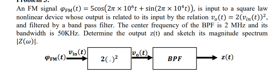 5cos(2n x 10°t + sin(2 × 10*t)), is input to a square law
An FM signal ofm(t) =
nonlinear device whose output is related to its input by the relation v.(t) = 2(vin(t))²,
and filtered by a band pass filter. The center frequency of the BPF is 2 MHz and its
bandwidth is 50KHZ. Determine the output z(t) and sketch its magnitude spectrum
|((@)|.
%3D
Vin (t)
PEm (t).
vo(t).
2(.)?
BPF
z(t)
