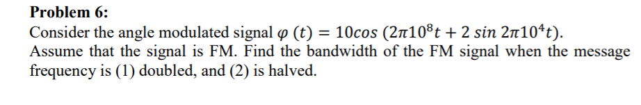 Problem 6:
= 10cos (2n10®t + 2 sin 2n10ªt).
Consider the angle modulated signal p (t)
Assume that the signal is FM. Find the bandwidth of the FM signal when the message
frequency is (1) doubled, and (2) is halved.
