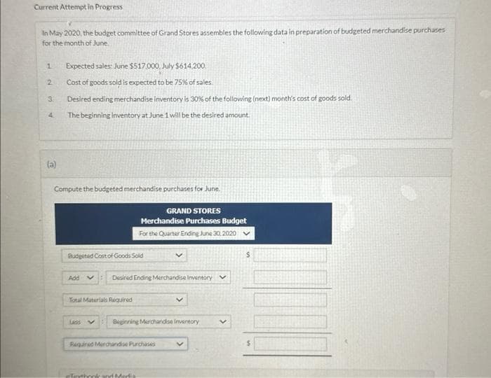 Current Attempt in Progress
In May 2020, the budget committee of Grand Stores assembles the following data in preparation of budgeted merchandise purchases
for the month of June.
1
2
3.
(a)
Expected sales: June $517,000, July $614,200.
Cost of goods sold is expected to be 75% of sales.
Desired ending merchandise inventory is 30% of the following (next) month's cost of goods sold.
The beginning inventory at June 1 will be the desired amount.
Compute the budgeted merchandise purchases for June.
Budgeted Cost of Goods Sold
Add : Desired Ending Merchandise Inventory
Total Materials Required
GRAND STORES
Merchandise Purchases Budget
For the Quarter Ending June 30, 2020
Las V
Beginning Merchandise inventory v
Required Merchandise Purchases
Touthonk and Mor
V
$