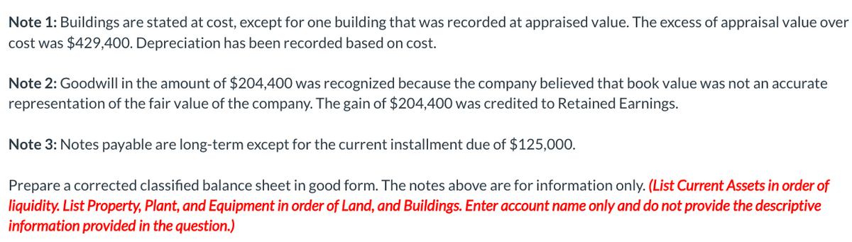 Note 1: Buildings are stated at cost, except for one building that was recorded at appraised value. The excess of appraisal value over
cost was $429,400. Depreciation has been recorded based on cost.
Note 2: Goodwill in the amount of $204,400 was recognized because the company believed that book value was not an accurate
representation of the fair value of the company. The gain of $204,400 was credited to Retained Earnings.
Note 3: Notes payable are long-term except for the current installment due of $125,000.
Prepare a corrected classified balance sheet in good form. The notes above are for information only. (List Current Assets in order of
liquidity. List Property, Plant, and Equipment in order of Land, and Buildings. Enter account name only and do not provide the descriptive
information provided in the question.)