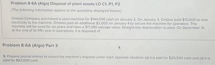 Problem 8-6A (Algo) Disposal of plant assets LO C1, P1, P2
[The following information applies to the questions displayed below.]
Onslow Company purchased a used machine for $144,000 cash on January 2. On January 3, Onslow paid $10,000 to wire
electricity to the machine. Onslow paid an additional $2,000 on January 4 to secure the machine for operation. The
machine will be used for six years and have a $17,280 salvage value. Straight-line depreciation is used. On December 31.
at the end of its fifth year in operations, it is disposed of.
Problem 8-6A (Algo) Part 3
3. Prepare journal entries to record the machine's disposal under each separate situation: (a) it is sold for $20,500 cash and (b) it is
sold for $82,000 cash.