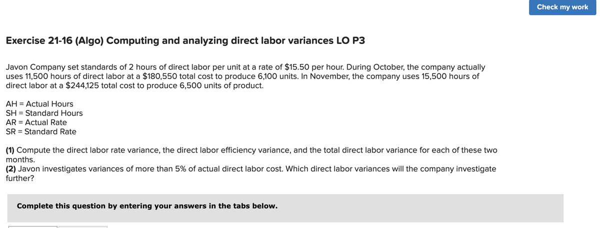 Exercise 21-16 (Algo) Computing and analyzing direct labor variances LO P3
Javon Company set standards of 2 hours of direct labor per unit at a rate of $15.50 per hour. During October, the company actually
uses 11,500 hours of direct labor at a $180,550 total cost to produce 6,100 units. In November, the company uses 15,500 hours of
direct labor at a $244,125 total cost to produce 6,500 units of product.
AH = Actual Hours
SH Standard Hours
AR = Actual Rate
SR = Standard Rate
=
(1) Compute the direct labor rate variance, the direct labor efficiency variance, and the total direct labor variance for each of these two
months.
(2) Javon investigates variances of more than 5% of actual direct labor cost. Which direct labor variances will the company investigate
further?
Complete this question by entering your answers in the tabs below.
Check my work