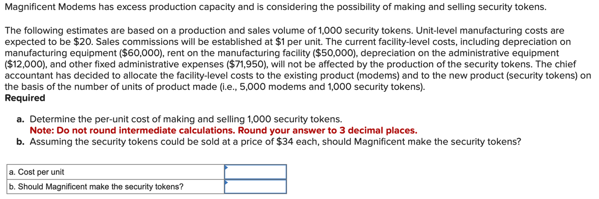 Magnificent Modems has excess production capacity and is considering the possibility of making and selling security tokens.
The following estimates are based on a production and sales volume of 1,000 security tokens. Unit-level manufacturing costs are
expected to be $20. Sales commissions will be established at $1 per unit. The current facility-level costs, including depreciation on
manufacturing equipment ($60,000), rent on the manufacturing facility ($50,000), depreciation on the administrative equipment
($12,000), and other fixed administrative expenses ($71,950), will not be affected by the production of the security tokens. The chief
accountant has decided to allocate the facility-level costs to the existing product (modems) and to the new product (security tokens) on
the basis of the number of units of product made (i.e., 5,000 modems and 1,000 security tokens).
Required
a. Determine the per-unit cost of making and selling 1,000 security tokens.
Note: Do not round intermediate calculations. Round your answer to 3 decimal places.
b. Assuming the security tokens could be sold at a price of $34 each, should Magnificent make the security tokens?
a. Cost per unit
b. Should Magnificent make the security tokens?