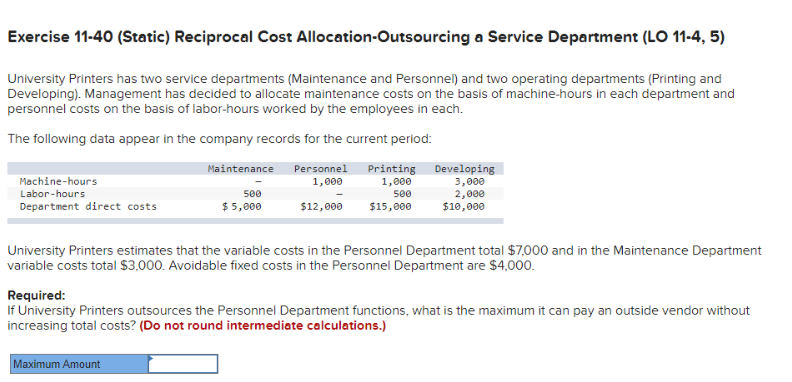 Exercise 11-40 (Static) Reciprocal Cost Allocation-Outsourcing a Service Department (LO 11-4, 5)
University Printers has two service departments (Maintenance and Personnel) and two operating departments (Printing and
Developing). Management has decided to allocate maintenance costs on the basis of machine-hours in each department and
personnel costs on the basis of labor-hours worked by the employees in each.
The following data appear in the company records for the current period:
Personnel Printing
1,000
1,000
500
$12,000 $15,000
Machine-hours
Labor-hours
Department direct costs
Maintenance
500
$5,000
Maximum Amount
Developing
3,000
2,000
$10,000
University Printers estimates that the variable costs in the Personnel Department total $7,000 and in the Maintenance Department
variable costs total $3,000. Avoidable fixed costs in the Personnel Department are $4,000.
Required:
If University Printers outsources the Personnel Department functions, what is the maximum it can pay an outside vendor without
increasing total costs? (Do not round intermediate calculations.)