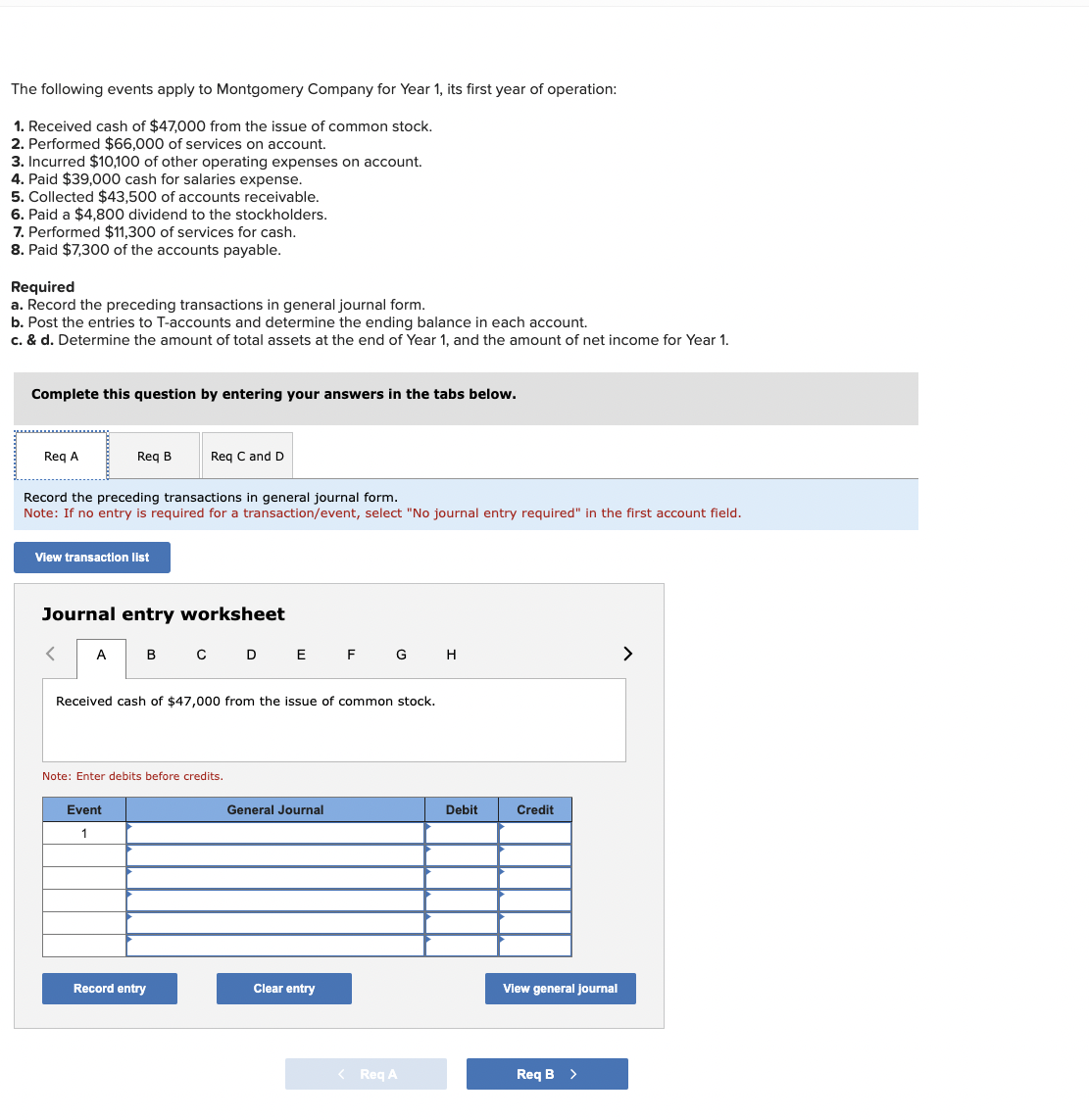 The following events apply to Montgomery Company for Year 1, its first year of operation:
1. Received cash of $47,000 from the issue of common stock.
2. Performed $66,000 of services on account.
3. Incurred $10,100 of other operating expenses on account.
4. Paid $39,000 cash for salaries expense.
5. Collected $43,500 of accounts receivable.
6. Paid a $4,800 dividend to the stockholders.
7. Performed $11,300 of services for cash.
8. Paid $7,300 of the accounts payable.
Required
a. Record the preceding transactions in general journal form.
b. Post the entries to T-accounts and determine the ending balance in each account.
c. & d. Determine the amount of total assets at the end of Year 1, and the amount of net income for Year 1.
Complete this question by entering your answers in the tabs below.
Req A
Req B
Record the preceding transactions in general journal form.
Note: If no entry is required for a transaction/event, select "No journal entry required" in the first account field.
View transaction list
<
Journal entry worksheet
Req C and D
A B C D E F G H
Received cash of $47,000 from the issue of common stock.
Event
1
Note: Enter debits before credits.
Record entry
General Journal
Clear entry
< Req A
Debit
Credit
View general Journal
Req B >
>