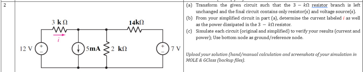 (a) Transform the given circuit such that the 3 - kN resistor branch is left
unchanged and the final circuit contains only resistor(s) and voltage source(s).
(b) From your simplified circuit in part (a), determine the current labeled i as well
as the power dissipated in the 3 – kNresistor.
(c) Simulate each circuit (original and simplified) to verify your results (current and
3 k N
14kN
power); Use bottom node as ground/reference node.
12 V
5mA
2 kN
7 V
Upload your solution (hand/manual calculation and screenshots of your simulation in
MOLE & GClass (backup files).
