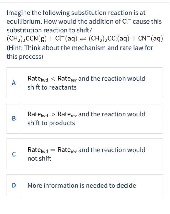 Imagine the following substitution reaction is at
equilibrium. How would the addition of Cl cause this
substitution reaction to shift?
(CH3)3CCN(g) + Cl¯(aq) = (CH3)3CCl(aq) + CN¯(aq)
(Hint: Think about the mechanism and rate law for
this process)
A
B
C
D
Ratefwd< Raterey and the reaction would
shift to reactants
Ratefwd > Raterey and the reaction would
shift to products
Ratefwd
not shift
Raterey and the reaction would
More information is needed to decide