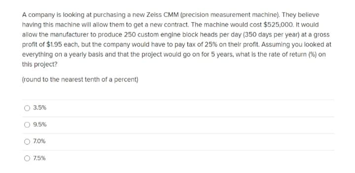 A company is looking at purchasing a new Zeiss CMM (precision measurement machine). They believe
having this machine will allow them to get a new contract. The machine would cost $525,000. It would
allow the manufacturer to produce 250 custom engine block heads per day (350 days per year) at a gross
profit of $1.95 each, but the company would have to pay tax of 25% on their profit. Assuming you looked at
everything on a yearly basis and that the project would go on for 5 years, what is the rate of return (%) on
this project?
(round to the nearest tenth of a percent)
3.5%
9.5%
7.0%
7.5%
