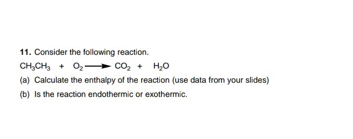 11. Consider the following reaction.
CH;CH3 + 02- → CO, + H,0
(a) Calculate the enthalpy of the reaction (use data from your slides)
(b) Is the reaction endothermic or exothermic.
