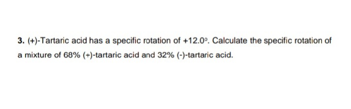 3. (+)-Tartaric acid has a specific rotation of +12.0°. Calculate the specific rotation of
a mixture of 68% (+)-tartaric acid and 32% (-)-tartaric acid.
