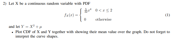2) Let X be a continuous random variable with PDF
0 <x < 2
fx(r) =
(1)
otherwise
and let Y = X² + H
• Plot CDF of X and Y together with showing their mean value over the graph. Do not forget to
interpret the curve shapes.
