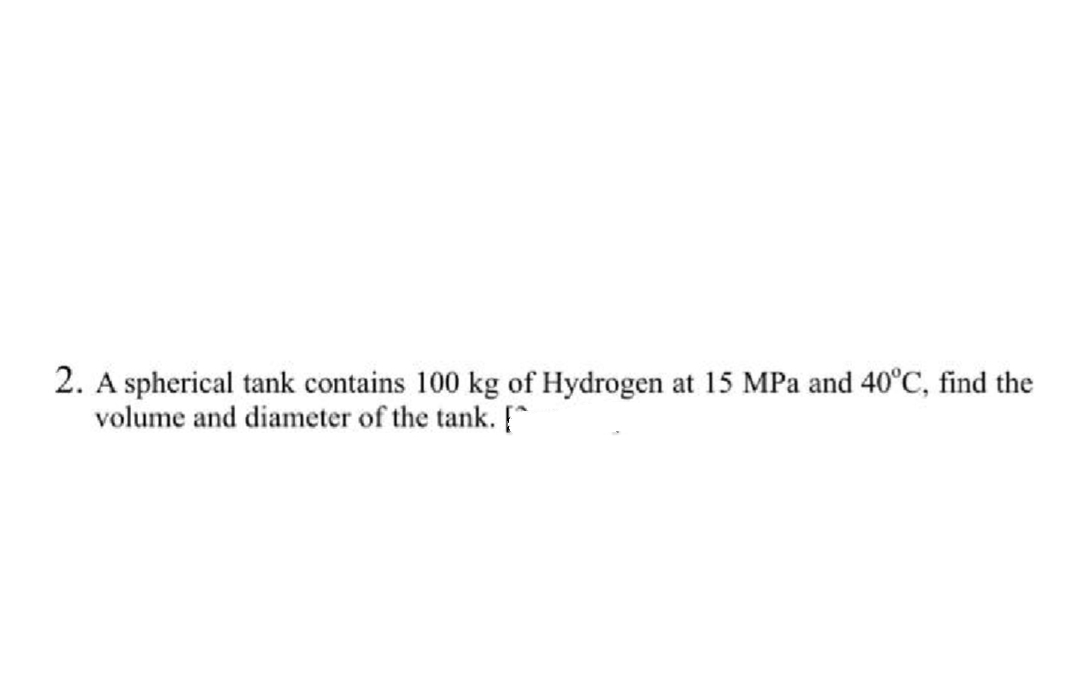 2. A spherical tank contains 100 kg of Hydrogen at 15 MPa and 40°C, find the
volume and diameter of the tank. [^