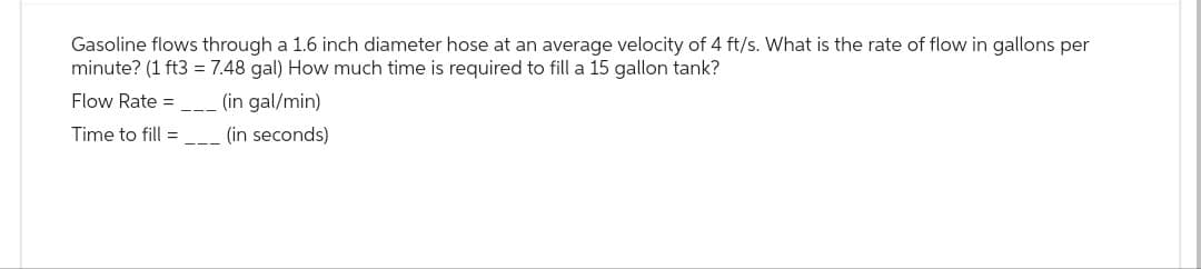 Gasoline flows through a 1.6 inch diameter hose at an average velocity of 4 ft/s. What is the rate of flow in gallons per
minute? (1 ft3 = 7.48 gal) How much time is required to fill a 15 gallon tank?
Flow Rate =______ (in gal/min)
Time to fill =________ (in seconds)