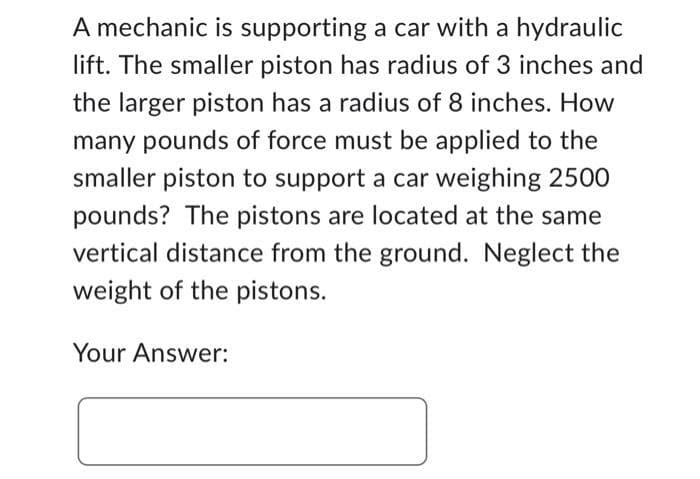 A mechanic is supporting a car with a hydraulic
lift. The smaller piston has radius of 3 inches and
the larger piston has a radius of 8 inches. How
many pounds of force must be applied to the
smaller piston to support a car weighing 2500
pounds? The pistons are located at the same
vertical distance from the ground. Neglect the
weight of the pistons.
Your Answer: