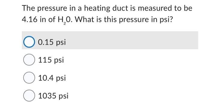 The pressure in a heating duct is measured to be
4.16 in of H₂0. What is this pressure in psi?
0.15 psi
115 psi
10.4 psi
1035 psi