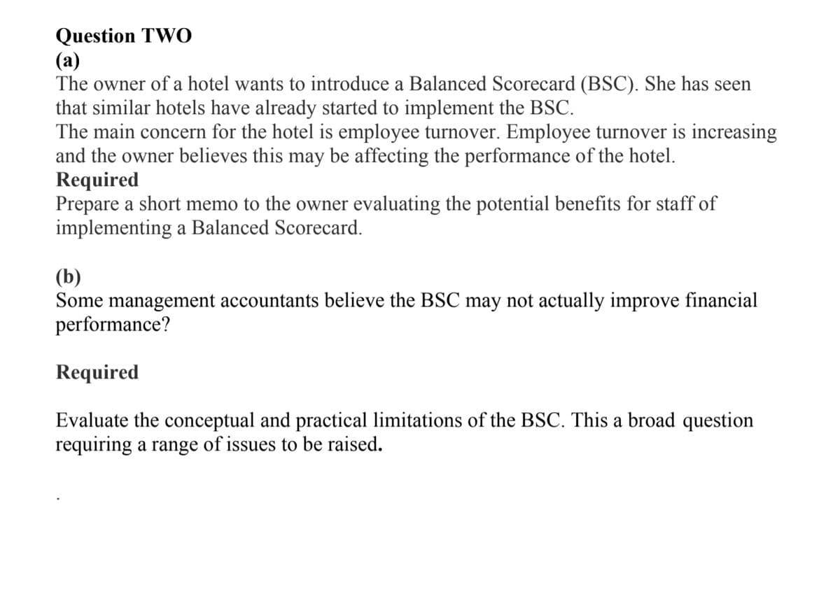 Question TWO
(а)
The owner of a hotel wants to introduce a Balanced Scorecard (BSC). She has seen
that similar hotels have already started to implement the BSC.
The main concern for the hotel is employee turnover. Employee turnover is increasing
and the owner believes this may be affecting the performance of the hotel.
Required
Prepare a short memo to the owner evaluating the potential benefits for staff of
implementing a Balanced Scorecard.
(b)
Some management accountants believe the BSC may not actually improve financial
performance?
Required
Evaluate the conceptual and practical limitations of the BSC. This a broad question
requiring a range of issues to be raised.
