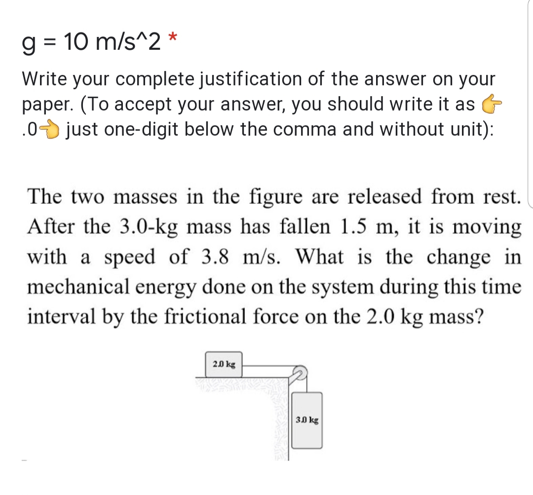 g = 10 m/s^2 *
%3D
Write your complete justification of the answer on your
paper. (To accept your answer, you should write it as
.0 just one-digit below the comma and without unit):
The two masses in the figure are released from rest.
After the 3.0-kg mass has fallen 1.5 m, it is moving
with a speed of 3.8 m/s. What is the change in
mechanical energy done on the system during this time
interval by the frictional force on the 2.0 kg mass?
2.0 kg
30 kg
