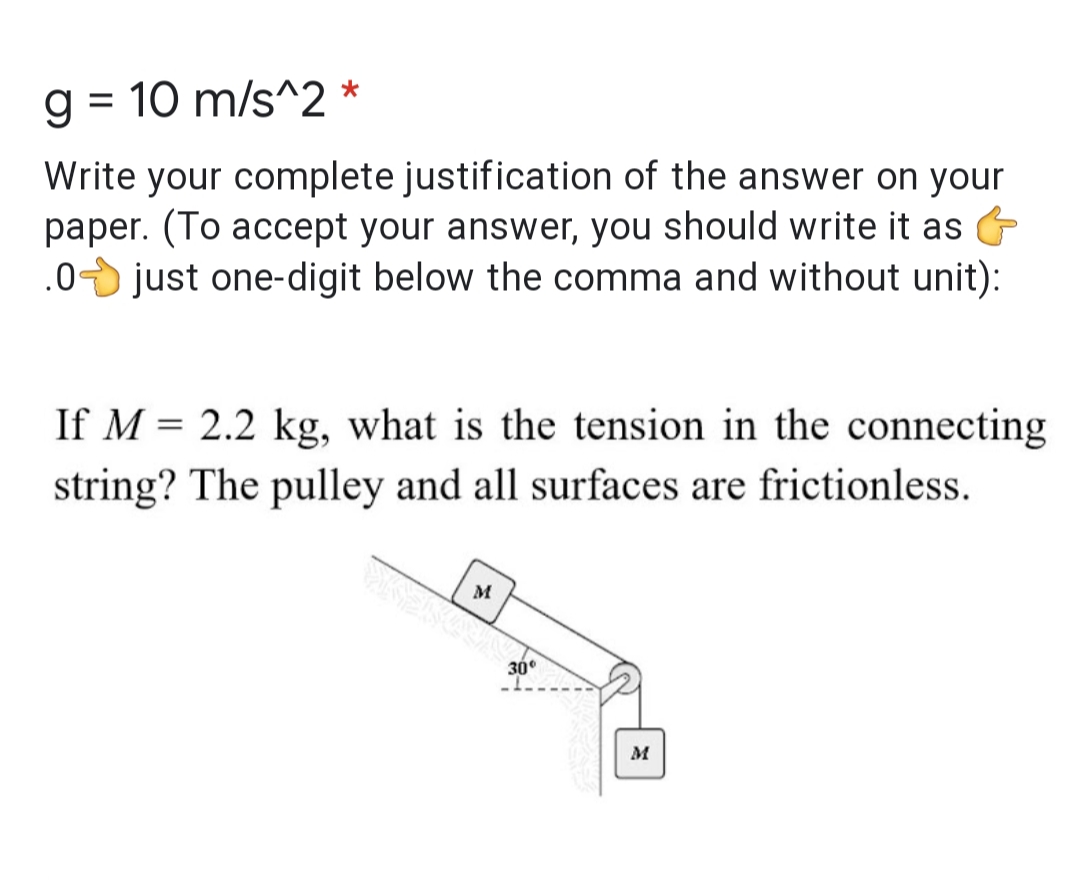 g = 10 m/s^2 *
%3D
Write your complete justification of the answer on your
paper. (To accept your answer, you should write it as
.0 just one-digit below the comma and without unit):
If M = 2.2 kg, what is the tension in the connecting
string? The pulley and all surfaces are frictionless.
M
30°
M
