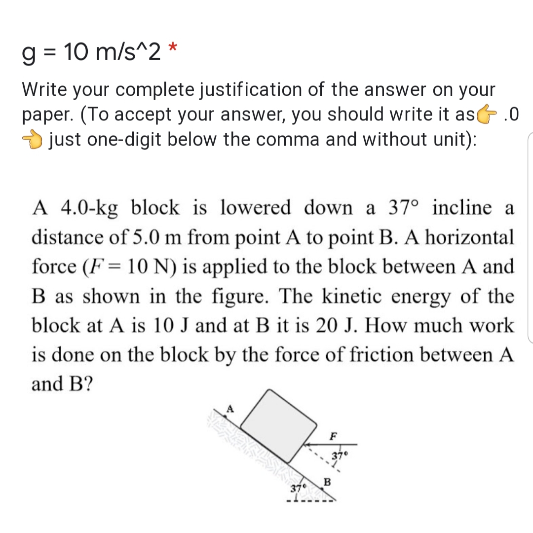 = 10 m/s^2
Write your complete justification of the answer on your
paper. (To accept your answer, you should write it as .0
O just one-digit below the comma and without unit):
A 4.0-kg block is lowered down a 37° incline a
distance of 5.0 m from point A to point B. A horizontal
force (F = 10 N) is applied to the block between A and
B as shown in the figure. The kinetic energy of the
block at A is 10 J and at B it is 20 J. How much work
is done on the block by the force of friction between A
and B?
F
37°
37°
