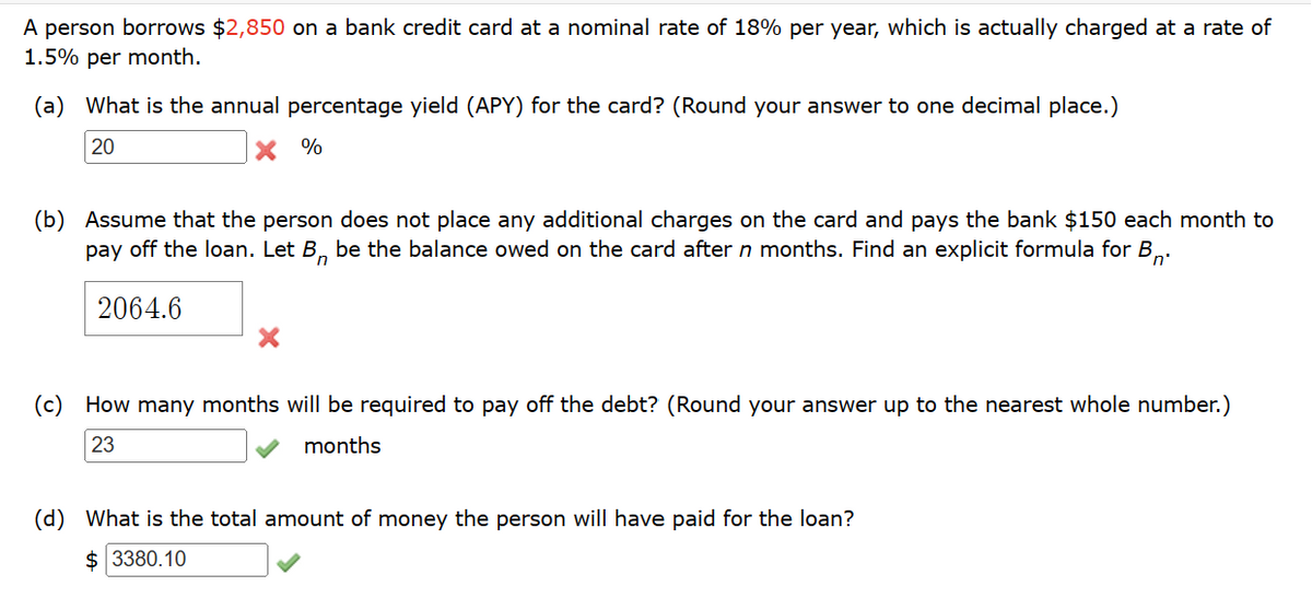 A person borrows $2,850 on a bank credit card at a nominal rate of 18% per year, which is actually charged at a rate of
1.5% per month.
(a) What is the annual percentage yield (APY) for the card? (Round your answer to one decimal place.)
20
x %
Bri
(b) Assume that the person does not place any additional charges on the card and pays the bank $150 each month to
pay off the loan. Let B, be the balance owed on the card after n months. Find an explicit formula for B
2064.6
(c) How many months will be required to pay off the debt? (Round your answer up to the nearest whole number.)
23
months
(d) What is the total amount of money the person will have paid for the loan?
$ 3380.10