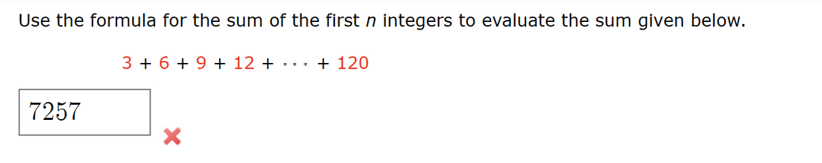 Use the formula for the sum of the first n integers to evaluate the sum given below.
3+ 6+ 9 + 12 + ··· + 120
7257
×