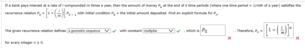 If a bank pays interest at a rate of i compounded m times a year, then the amount of money Pk at the end of k time periods (where one time period
recurrence relation Pk
with initial condition P₁ = the initial amount deposited. Find an explicit formula for P
=
Pk-1
=
1/mth of a year) satisfies the
The given recurrence relation defines a geometric sequence
with constant multiplier
'
which is PO
for every integer n ≥ 0.
Therefore, Pn
1+
=
--P-(A)}
n
m