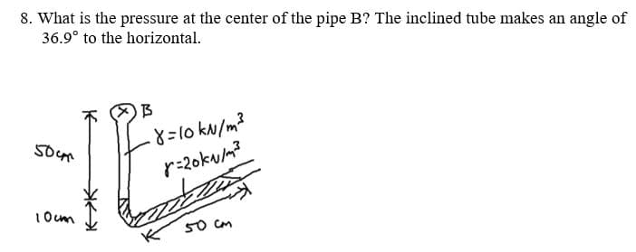 8. What is the pressure at the center of the pipe B? The inclined tube makes an angle of
36.9° to the horizontal.
r-2oku/m?
1Ocm
50 cm
