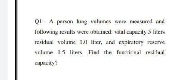 Ql:- A person lung volumes were measured and
following results were obtained: vital capacity 5 liters
residual volume 1.0 liter, and expiratory reserve
volume 1.5 liters. Find the functional residual
сарасity?

