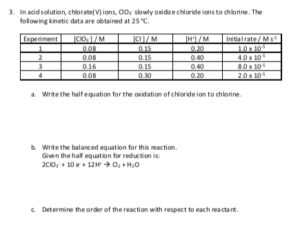 3. In acidsolution, chlorate(V) ions, CIO; slowly oxidize chloride ions to chlorine. The
following kinetic data are obtained at 25 °C.
[CH)/ M
Initialrate / Ms'
10 x 105
4.0 x 10
[CIO,1/M
[H'1/M
0.20
Experiment
0.08
0.15
2
3
0.08
0.15
0.40
0.15
0.30
8.0 x 105
2.0 x 10
0.16
0.40
0.08
0.20
a. Write the halfequation for the oxidation of chloride ion to chlorine.
b. Write the balanced equation for this reaction.
Given the half equation for reduction is:
2CIO, + 10 e + 12H → C, + H20
c. Determine the order of the reaction with respect to each rea cta nt.
