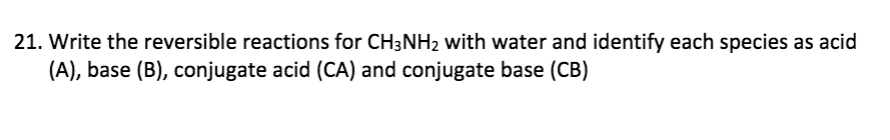 21. Write the reversible reactions for CH3NH2 with water and identify each species as acid
(A), base (B), conjugate acid (CA) and conjugate base (CB)
