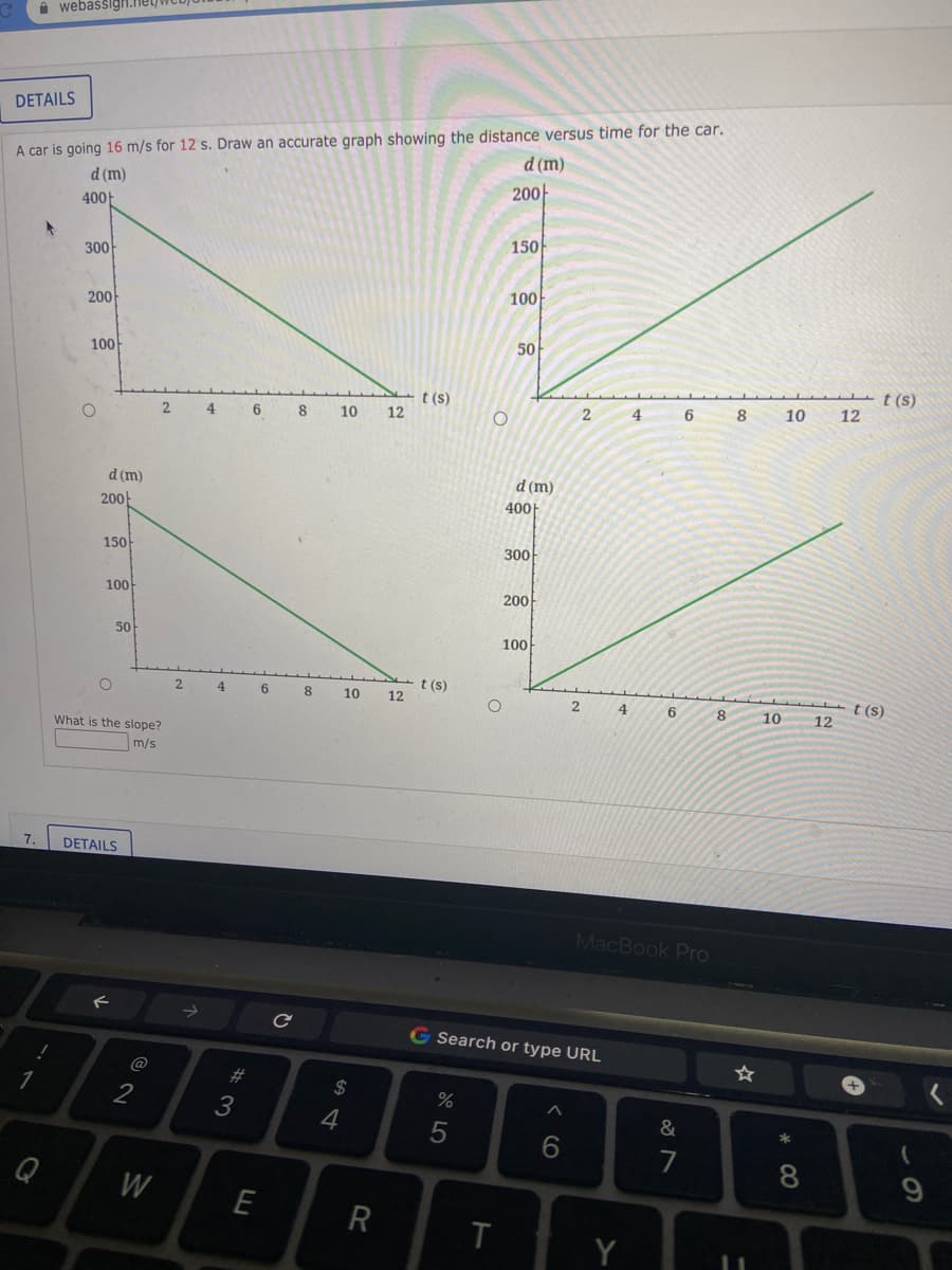 i webassign.ney
DETAILS
A car is going 16 m/s for 12 s. Draw an accurate graph showing the distance versus time for the car.
d (m)
d (m)
200-
400F
150
300
100
200
50
100
t (s)
12
t (s)
12
4
6
8
10
2
4
8
10
d (m)
d (m)
200-
400|
150
300
100
200
50
100
t (s)
12
2
4
6
8
10
t (s)
2
4
6.
8
10
12
What is the slope?
m/s
7.
DETAILS
MacBook Pro
G Search or type URL
@
#3
2$
%
3
6.
7
8.
Q
W
T
Y
この
