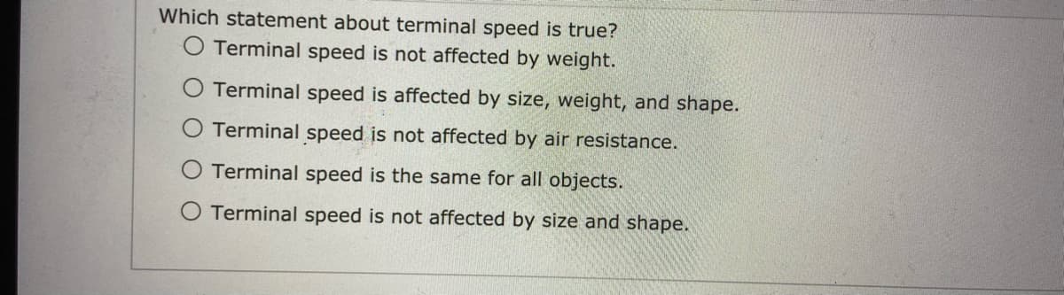 Which statement about terminal speed is true?
O Terminal speed is not affected by weight.
Terminal speed is affected by size, weight, and shape.
Terminal speed is not affected by air resistance.
Terminal speed is the same for all objects.
O Terminal speed is not affected by size and shape.
