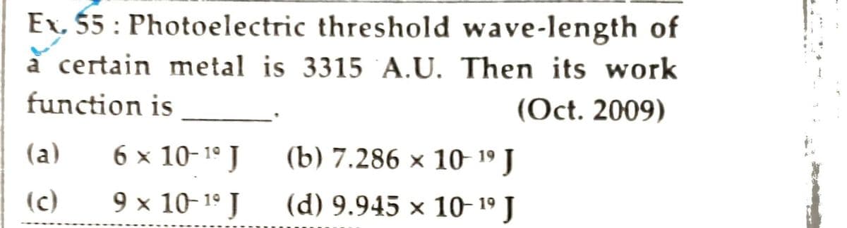 Ex. 55: Photoelectric threshold wave-length of
à certain metal is 3315 A.U. Then its work
function is
(Oct. 2009)
(a)
(c)
6 × 10-¹⁰ J
9 × 10-¹⁹ J
(b) 7.286 × 10-19 J
(d) 9.945 × 10-19 J
