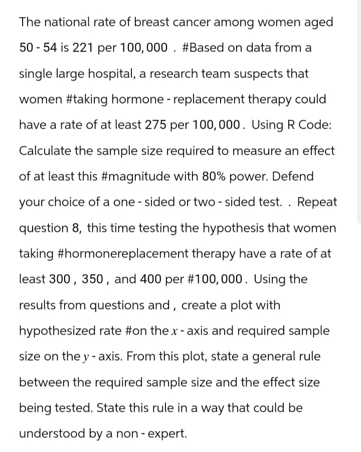 The national rate of breast cancer among women aged
50-54 is 221 per 100,000. #Based on data from a
single large hospital, a research team suspects that
women #taking hormone - replacement therapy could
have a rate of at least 275 per 100,000. Using R Code:
Calculate the sample size required to measure an effect
of at least this #magnitude with 80% power. Defend
your choice of a one-sided or two-sided test. . Repeat
question 8, this time testing the hypothesis that women
taking #hormonereplacement therapy have a rate of at
least 300, 350, and 400 per #100,000. Using the
results from questions and, create a plot with
hypothesized rate #on the x-axis and required sample
size on the y-axis. From this plot, state a general rule
between the required sample size and the effect size
being tested. State this rule in a way that could be
understood by a non-expert.