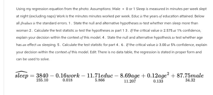 Using my regression equation from the photo: Assumptions: Male = 0 or 1 Sleep is measured in minutes per week slept
at night (excluding naps) Work is the minutes minutes worked per week. Educ is the years of education attained. Below
all ẞvalues is the standard errors. 1. State the null and alternative hypotheses to test whether men sleep more than
woman 2. Calculate the test statistic to test the hypotheses in part 13. If the critical value is 2.575 at 1% confidence,
explain your decision within the context of this model. 4. State the null and alternative hypothesis to test whether age
has an effect on sleeping. 5. Calculate the test statistic for part 4. 6. If the critical value is 3.00 at 5% confidence, explain
your decision within the context of this model. Edit: There is no data table, the regression is stated in proper form and
can be used to solve.
sleep 3840 -0.16work -11.71educ - 8.69age + 0.12age² + 87.75male
235.10
0.018
5.866
11.207
0.133
34.32