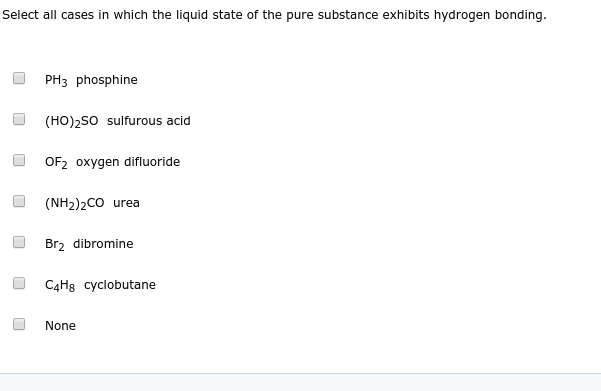 Select all cases in which the liquid state of the pure substance exhibits hydrogen bonding.
PH3 phosphine
(HO)2s0 sulfurous acid
OF2 oxygen difluoride
(NH2)2CO urea
Brz dibromine
C4H8 cyclobutane
None
