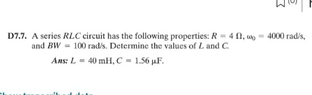 D7.7. A series RLC circuit has the following properties: R = 42, wo = 4000 rad/s,
and BW= 100 rad/s. Determine the values of L and C.
Ans: L = 40 mH, C = 1.56 µF.
L