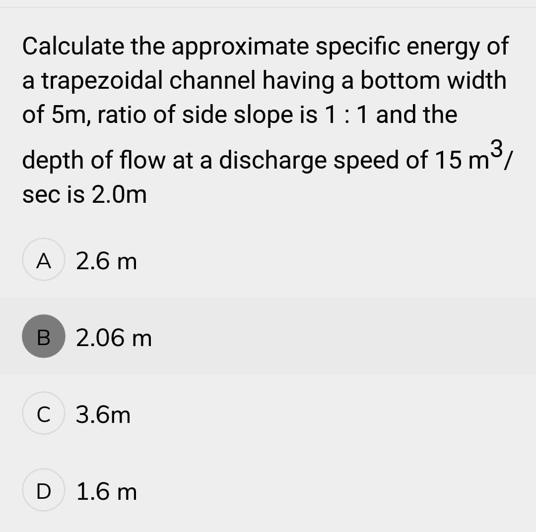 Calculate the approximate specific energy of
a trapezoidal channel having a bottom width
of 5m, ratio of side slope is 1:1 and the
depth of flow at a discharge speed of 15 m³/
sec is 2.0m
A 2.6 m
B 2.06 m
C 3.6m
D 1.6 m