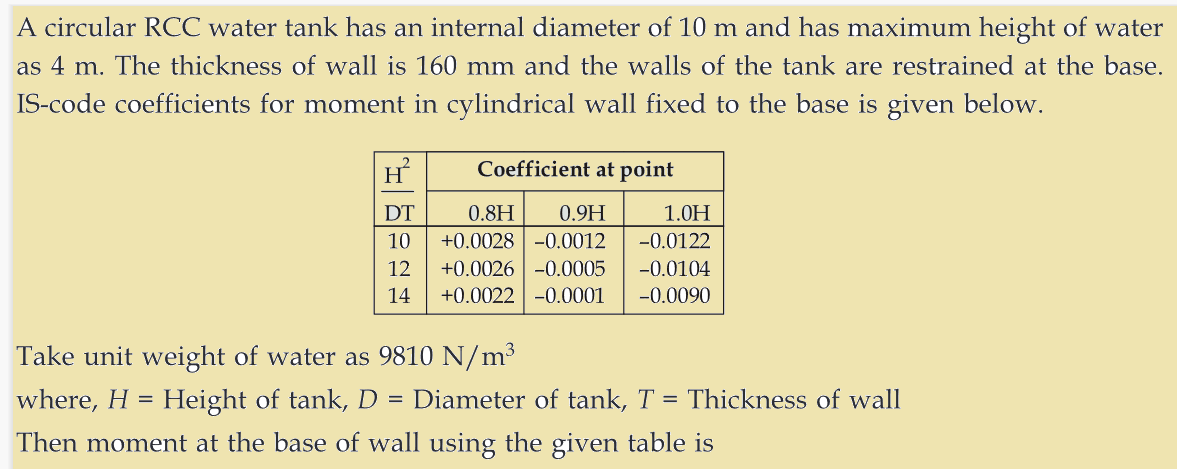 A circular RCC water tank has an internal diameter of 10 m and has maximum height of water
as 4 m. The thickness of wall is 160 mm and the walls of the tank are restrained at the base.
IS-code coefficients for moment in cylindrical wall fixed to the base is given below.
2
Coefficient at point
DT
0.8H 0.9H
+0.0028 -0.0012
10
12
+0.0026 -0.0005
14 +0.0022 -0.0001
1.0H
-0.0122
-0.0104
-0.0090
Take unit weight of water as 9810 N/m³
where, H = Height of tank, D
=
Then moment at the base of wall using the given table is
Diameter of tank, T = Thickness of wall