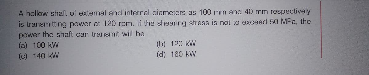A hollow shaft of external and internal diameters as 100 mm and 40 mm respectively
is transmitting power at 120 rpm. If the shearing stress is not to exceed 50 MPa, the
power the shaft can transmit will be
(a) 100 kW
(c) 140 kW
(b) 120 kW
(d) 160 kW